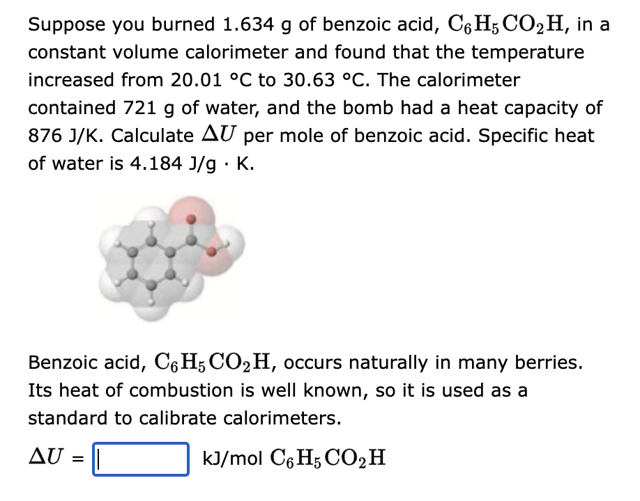 Suppose you burned 1.634 g of benzoic acid, C6H5 CO₂ H, in a
constant volume calorimeter and found that the temperature
increased from 20.01 °C to 30.63 °C. The calorimeter
contained 721 g of water, and the bomb had a heat capacity of
876 J/K. Calculate AU per mole of benzoic acid. Specific heat
of water is 4.184 J/g. K.
Benzoic acid, C6H5 CO2H, occurs naturally in many berries.
Its heat of combustion is well known, so it is used as a
standard to calibrate calorimeters.
kJ/mol C6H5 CO2 H
AU
=