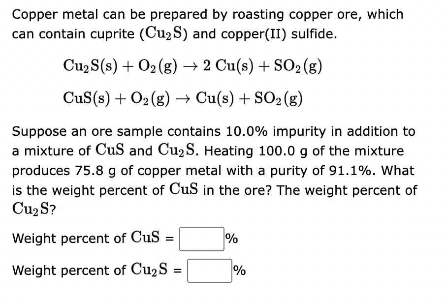 Copper metal can be prepared by roasting copper ore, which
can contain cuprite (Cu₂S) and copper(II) sulfide.
Cu₂ S(s) + O₂(g) → 2 Cu(s) + SO₂ (g)
CuS(s) + O₂(g) → Cu(s) + SO2 (g)
Suppose an ore sample contains 10.0% impurity in addition to
a mixture of CuS and Cu₂ S. Heating 100.0 g of the mixture
produces 75.8 g of copper metal with a purity of 91.1%. What
is the weight percent of CuS in the ore? The weight percent of
Cu₂ S?
Weight percent of Cus
=
Weight percent of Cu₂ S
=
%
%