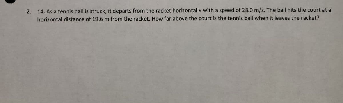 2.
14. As a tennis ball is struck, it departs from the racket horizontally with a speed of 28.0 m/s. The ball hits the court at a
horizontal distance of 19.6 m from the racket. How far above the court is the tennis ball when it leaves the racket?