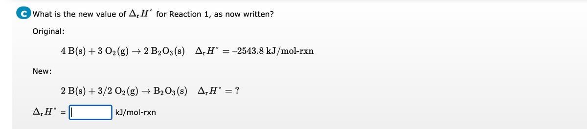 C What is the new value of A, Hᵒ for Reaction 1, as now written?
Original:
New:
A, HⓇ
4 B(s) + 3 O₂(g) → 2 B₂O3 (s) A₁H° = -2543.8 kJ/mol-rxn
2 B(s) + 3/2 O₂(g) → B₂O3(s) ▲,H° = ?
=
kJ/mol-rxn