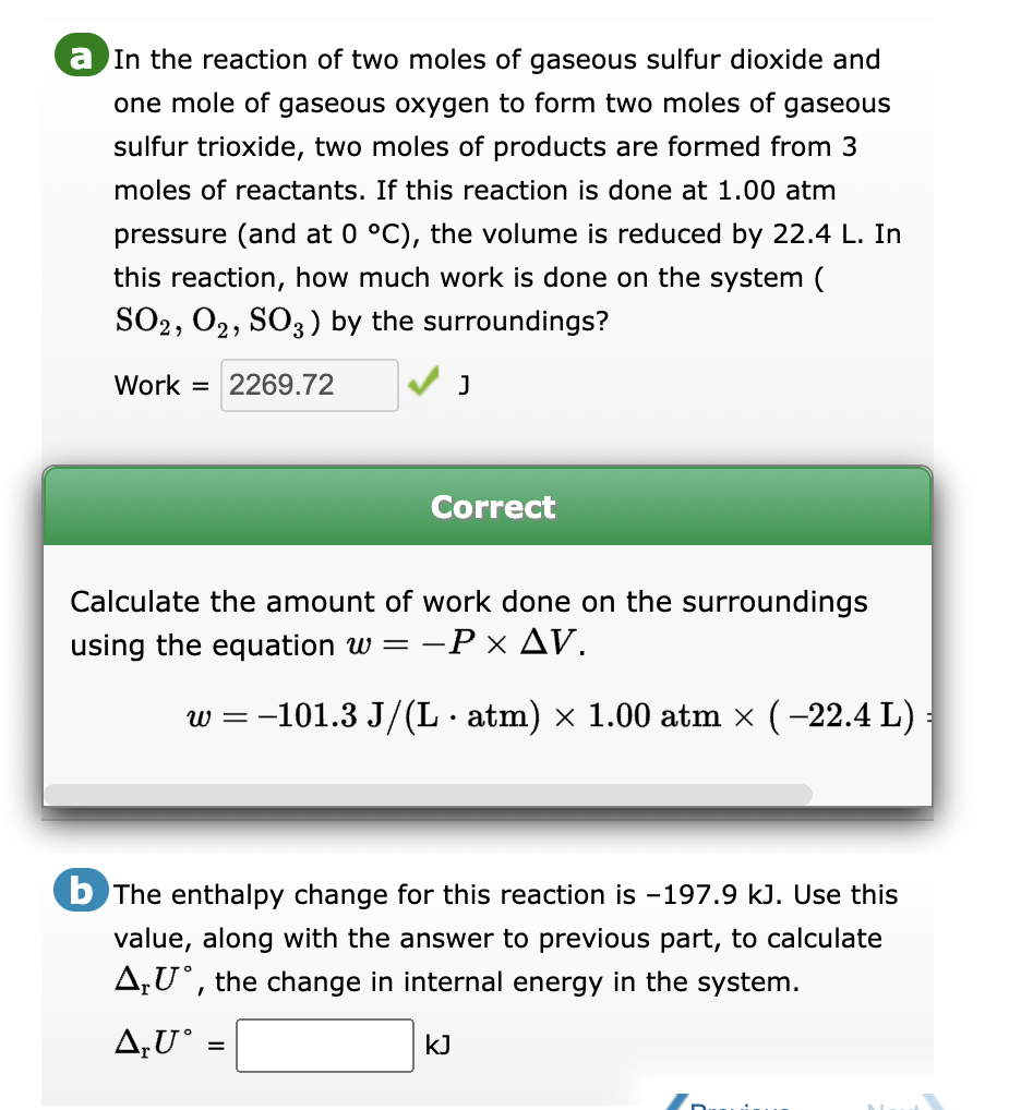 a In the reaction of two moles of gaseous sulfur dioxide and
one mole of gaseous oxygen to form two moles of gaseous
sulfur trioxide, two moles of products are formed from 3
moles of reactants. If this reaction is done at 1.00 atm
pressure (and at 0 °C), the volume is reduced by 22.4 L. In
this reaction, how much work is done on the system (
SO2, O2, SO3) by the surroundings?
Work 2269.72
Correct
Calculate the amount of work done on the surroundings
using the equation w =
-P × AV.
J
-
=
w = −101.3 J/(L · atm) × 1.00 atm × ( −22.4 L)
E
b The enthalpy change for this reaction is -197.9 kJ. Use this
value, along with the answer to previous part, to calculate
AU, the change in internal energy in the system.
A,U°
kJ