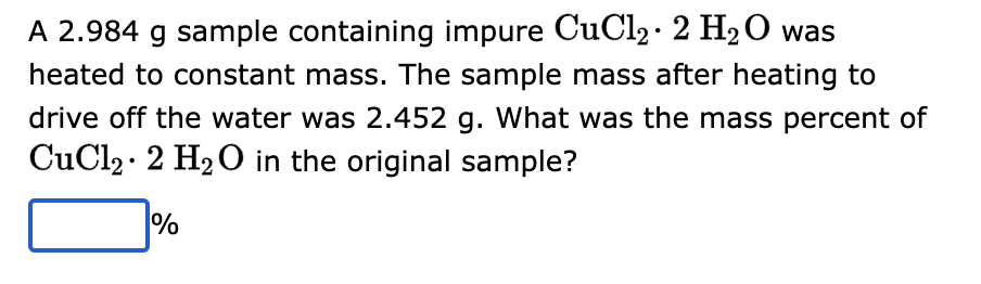 A 2.984 g sample containing impure CuCl₂ 2 H₂O was
heated to constant mass. The sample mass after heating to
drive off the water was 2.452 g. What was the mass percent of
CuCl₂ 2 H₂O in the original sample?
%