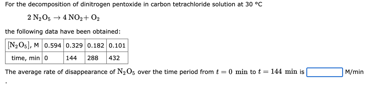 For the decomposition of dinitrogen pentoxide in carbon tetrachloride solution at 30 °C
2 N₂O5 → 4NO2 + O2
the following data have been obtained:
[N2O5], M 0.594 0.329 0.182 0.101
time, min 0
144 288 432
The average rate of disappearance of N₂O5 over the time period from t = 0 min to t = 144 min is
M/min