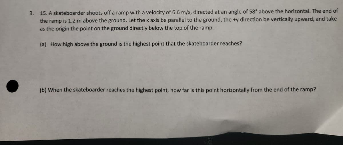 3. 15. A skateboarder shoots off a ramp with a velocity of 6.6 m/s, directed at an angle of 58° above the horizontal. The end of
the ramp is 1.2 m above the ground. Let the x axis be parallel to the ground, the +y direction be vertically upward, and take
as the origin the point on the ground directly below the top of the ramp.
(a) How high above the ground is the highest point that the skateboarder reaches?
(b) When the skateboarder reaches the highest point, how far is this point horizontally from the end of the ramp?