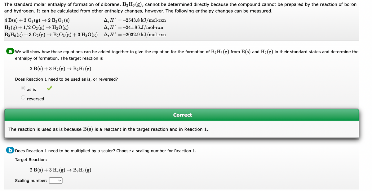 The standard molar enthalpy of formation of diborane, B₂H₁ (g), cannot be determined directly because the compound cannot be prepared by the reaction of boron
and hydrogen. It can be calculated from other enthalpy changes, however. The following enthalpy changes can be measured.
4 B(s) + 3 O₂ (g) → 2 B₂O3 (s)
A₁H° = -2543.8 kJ/mol-rxn
H₂(g) + 1/2 O₂ (g) → H₂O(g)
A, H = -241.8 kJ/mol-rxn
B2 H6 (g) + 3 O2 (g) → B₂O3 (g) + 3 H₂O(g) A₁H° = −2032.9 kJ/mol-rxn
a we will show how these equations can be added together to give the equation for the formation of B₂ H6 (g) from B(s) and H₂(g) in their standard states and determine the
enthalpy of formation. The target reaction is
2 B(s) + 3 H₂(g) → B2H6 (g)
Does Reaction 1 need to be used as is, or reversed?
as is
reversed
The reaction is used as is because B(s) is a reactant in the target reaction and in Reaction 1.
Correct
b Does Reaction 1 need to be multiplied by a scaler? Choose a scaling number for Reaction 1.
Target Reaction:
2 B(s) + 3 H₂(g) → B2H6 (g)
Scaling number: