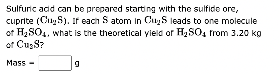 Sulfuric acid can be prepared starting with the sulfide ore,
cuprite (Cu₂S). If each S atom in Cu₂S leads to one molecule
of H₂SO4, what is the theoretical yield of H₂SO4 from 3.20 kg
of Cu₂ S?
Mass=
g