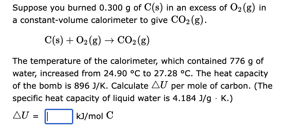 Suppose you burned 0.300 g of C(s) in an excess of O₂ (g) in
a constant-volume calorimeter to give CO₂ (g).
C(s) + O₂(g) → CO₂ (g)
The temperature of the calorimeter, which contained 776 g of
water, increased from 24.90 °C to 27.28 °C. The heat capacity
of the bomb is 896 J/K. Calculate AU per mole of carbon. (The
specific heat capacity of liquid water is 4.184 J/g. K.)
AU = =
kJ/mol C