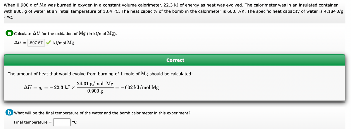 When 0.900 g of Mg was burned in oxygen in a constant volume calorimeter, 22.3 kJ of energy as heat was evolved. The calorimeter was in an insulated container
with 880. g of water at an initial temperature of 13.4 °C. The heat capacity of the bomb in the calorimeter is 660. J/K. The specific heat capacity of water is 4.184 J/g
°C.
a Calculate AU for the oxidation of Mg (in kJ/mol Mg).
AU = -597.67
kJ/mol Mg
The amount of heat that would evolve from burning of 1 mole of Mg should be calculated:
24.31 g/mol Mg
0.900 g
AU = 9r
- 22.3 kJ x
==
Correct
- 602 kJ/mol Mg
°C
b what will be the final temperature of the water and the bomb calorimeter in this experiment?
Final temperature =