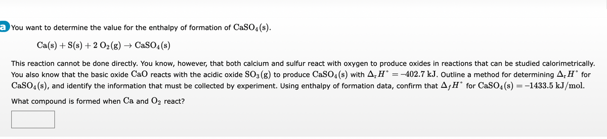 a You want to determine the value for the enthalpy of formation of CaSO4(s).
Ca(s) + S(s) + 2 O₂ (g) → CaSO4(s)
This reaction cannot be done directly. You know, however, that both calcium and sulfur react with oxygen to produce oxides in reactions that can be studied calorimetrically.
You also know that the basic oxide CaO reacts with the acidic oxide SO3 (g) to produce CaSO4(s) with A₁ H° = -402.7 kJ. Outline a method for determining A₁H˚ for
CaSO4(s), and identify the information that must be collected by experiment. Using enthalpy of formation data, confirm that AƒH° for CaSO4(s) = −1433.5 kJ/mol.
What compound is formed when Ca and O2 react?