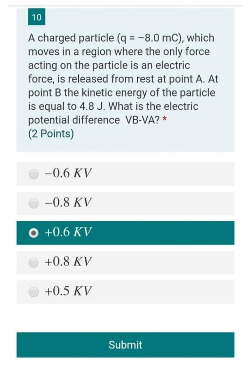 10
A charged particle (q = -8.0 mC), which
moves in a region where the only force
acting on the particle is an electric
force, is released from rest at point A. At
point B the kinetic energy of the particle
is equal to 4.8 J. What is the electric
potential difference VB-VA? *
(2 Points)
%3D
-0.6 KV
-0.8 KV
O +0.6 KV
+0.8 KV
+0.5 KV
Submit
