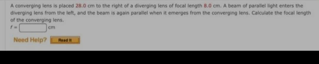 A converging lens is placed 28.0 cm to the right of a diverging lens of focal length 8.0 cm. A beam of parallel light enters the
diverging lens from the left, and the beam is again parallel when it emerges from the converging lens. Calculate the focal length
of the converging lens.
cm
Need Help?
Read It
