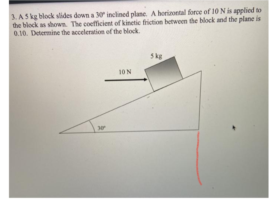 3. A 5 kg block slides down a 30° inclined plane. A horizontal force of 10 N is applied to
the block as shown. The coefficient of kinetic friction between the block and the plane is
0.10. Determine the acceleration of the block.
5 kg
10 N
30
