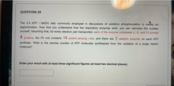 QUESTION 29
The 2.5 ATP / NADH ratio commonly employed in discussions of oxidative phosphorylation is merely an
approximation. Now that you understand how the respiratory enzymes work, you can calculate this number
yourself. Assuming that, for every electron pair transported, each of the enzyme complexes (I, IlI, and IV) pumps
4 protons, the F0 unit contains 14 proton-carrying rods, and there are 3 catalytic subunits on each ATP
synthase. What is the precise number of ATP molecules synthesized from the oxidation of a single NADH
molecule?
Enter your result with at least three significant figures (at least two decimal places).

