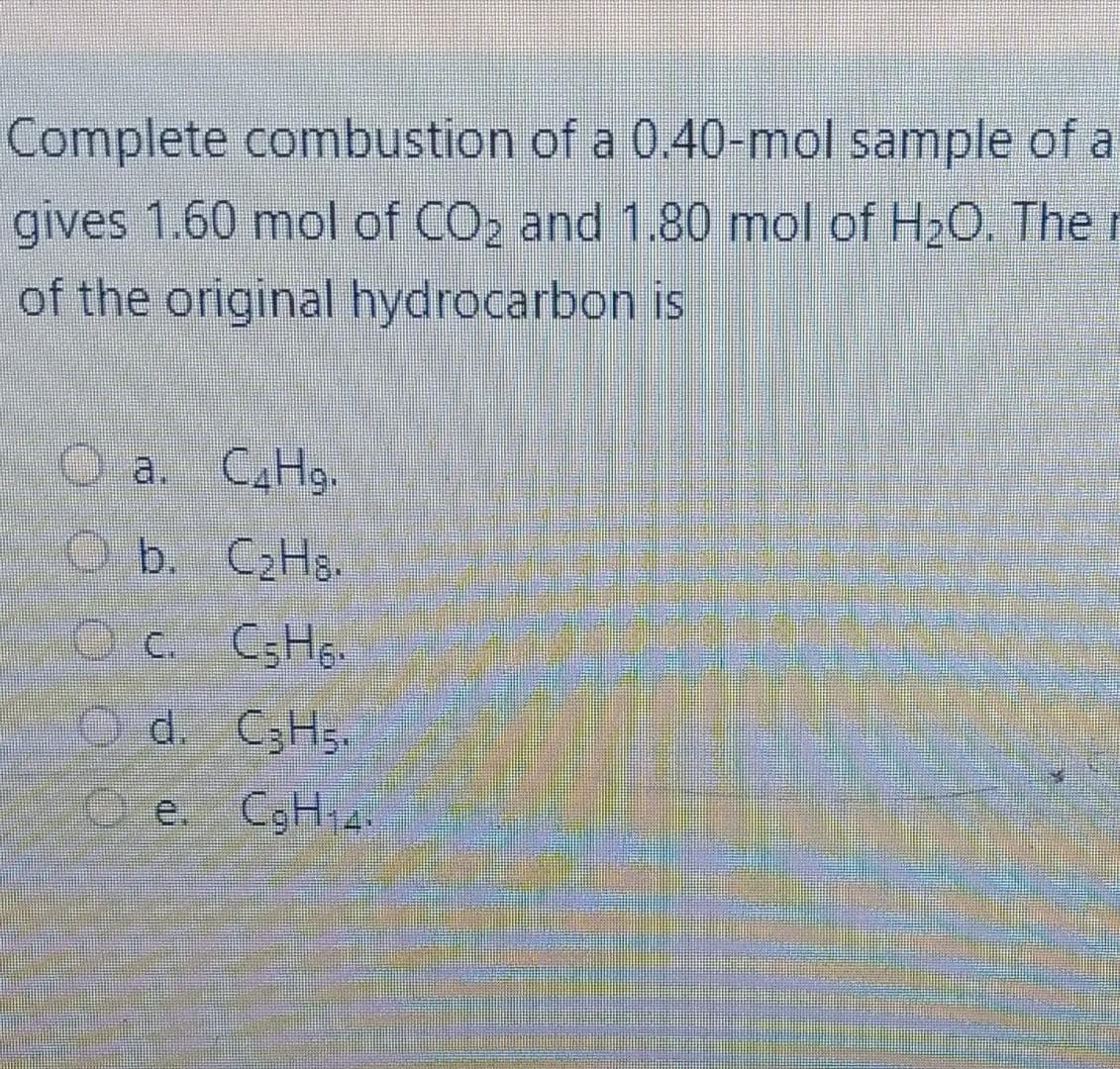 Complete combustion of a 0.40-mol sample of a
gives 1.60 mol of CO2 and 1.80 mol of H2O. The r
of the original hydrocarbon is
O a. CAH9.
O b. C2H8.
c. C;H..
Od. C3H5.
O e. CgH 4
