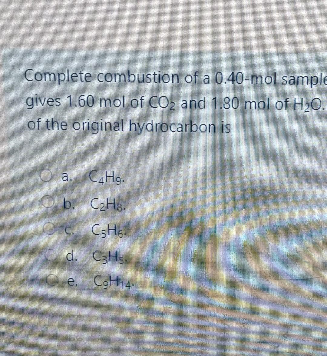 Complete combustion of a 0.40-mol sample
gives 1.60 mol of CO2 and 1.80 mol of H2O.
of the original hydrocarbon is
A O a. CAH9.
O b. C2HS.
O c.
d. C3H5.
Oe,
e. CgH,4.
