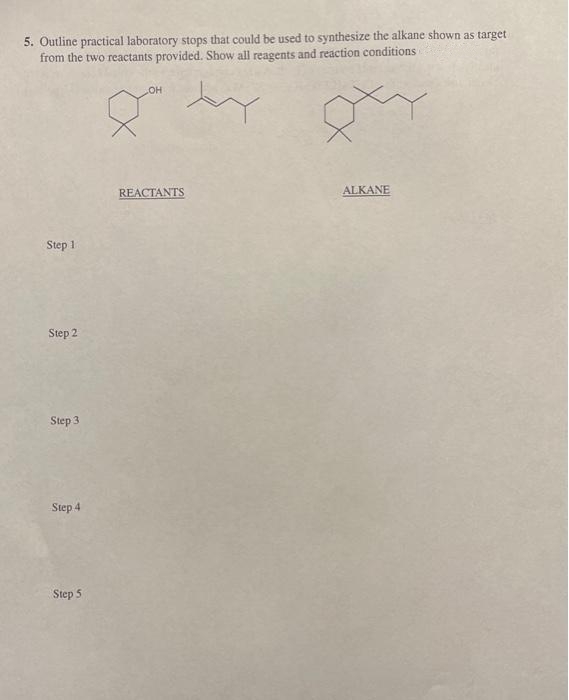 5. Outline practical laboratory stops that could be used to synthesize the alkane shown as target
from the two reactants provided. Show all reagents and reaction conditions
COH
REACTANTS
ALKANE
Step 1
Step 2
Step 3
Step 4
Step 5
