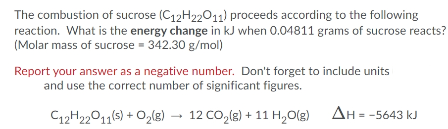 The combustion of sucrose (C12H22011) proceeds according to the following
reaction. What is the energy change in kJ when 0.04811 grams of sucrose reacts?
(Molar mass of sucrose = 342.30 g/mol)
Report your answer as a negative number. Don't forget to include units
and use the correct number of significant figures.
C12H22011(s) + O2(g)
12 CO,(g) + 11 H20(g)
ΔΗ--5 643 kJ
→
