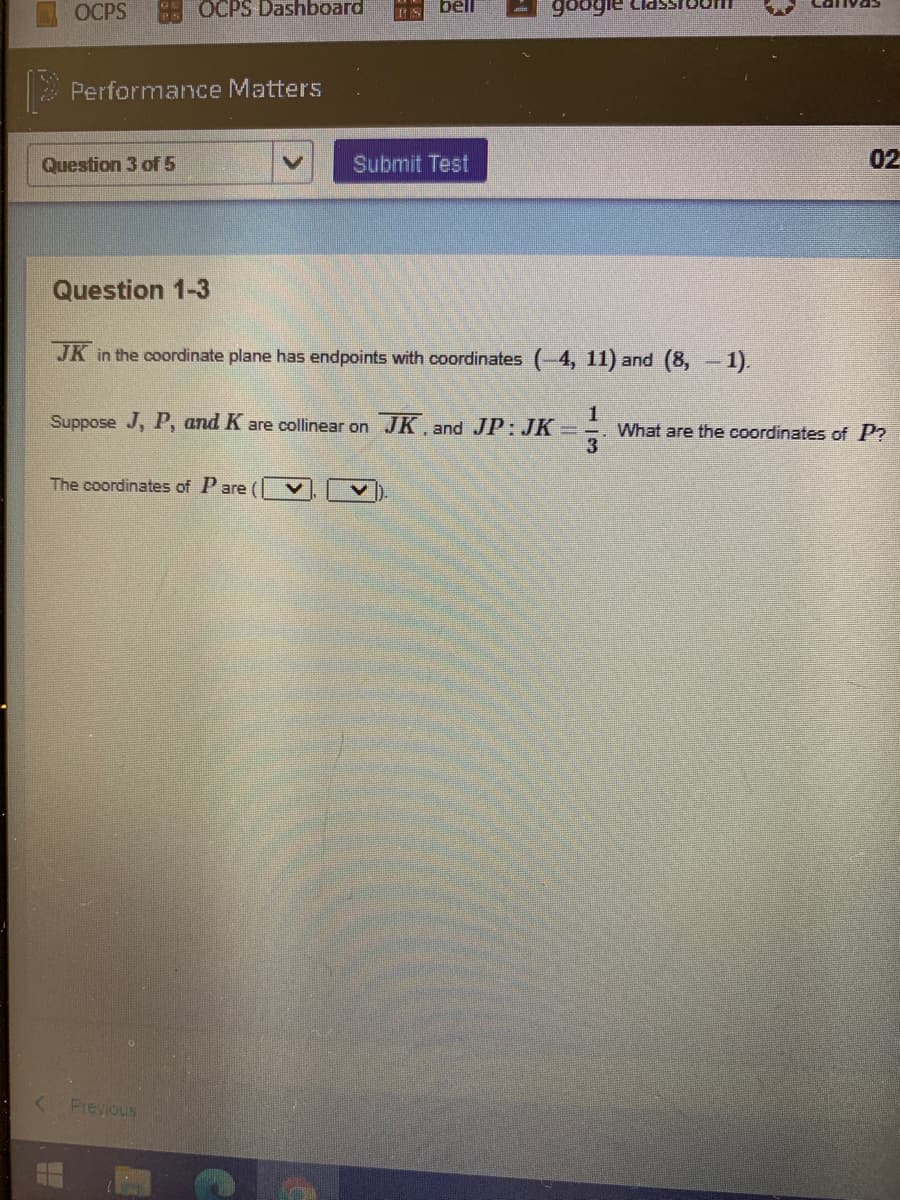 OCPS
OCPS Dashboard
bll
Performance Matters
Question 3 of 5
Submit Test
02
Question 1-3
JK
in the coordinate plane has endpoints with coordinates (-4, 11) and (8, -1).
Suppose J, P, and K are collinear on JK, and JP: JK
What are the coordinates of P?
The coordinates of Pare
Previous
