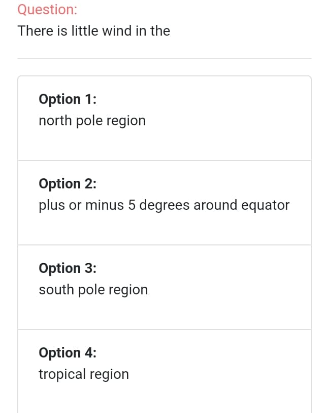 Question:
There is little wind in the
Option 1:
north pole region
Option 2:
plus or minus 5 degrees around equator
Option 3:
south pole region
Option 4:
tropical region
