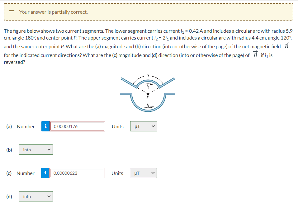 Your answer is partially correct.
The figure below shows two current segments. The lower segment carries current i = 0.42 A and includes a circular arc with radius 5.9
cm, angle 180°, and center point P. The upper segment carries current iz = 2i1 and includes a circular arc with radius 4.4 cm, angle 120°,
and the same center point P. What are the (a) magnitude and (b) direction (into or otherwise of the page) of the net magnetic field B
for the indicated current directions? What are the (c) magnitude and (d) direction (into or otherwise of the page) of B if i, is
reversed?
(a) Number
i
0.00000176
Units
(b)
into
(c) Number
i
0.00000623
Units
HT
(d)
into
>
