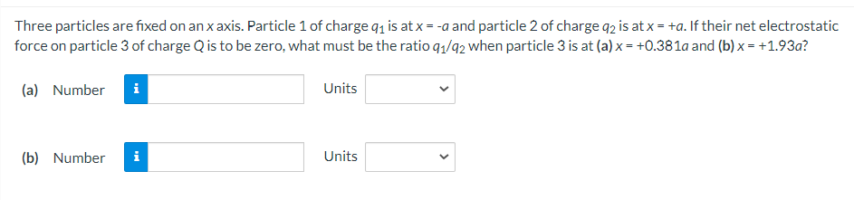 Three particles are fixed on an x axis. Particle 1 of charge q, is at x = -a and particle 2 of charge q2 is at x = +a. If their net electrostatic
force on particle 3 of charge Q is to be zero, what must be the ratio q1/92 when particle 3 is at (a) x = +0.381a and (b) x = +1.93a?
(a) Number
i
Units
(b) Number
i
Units
