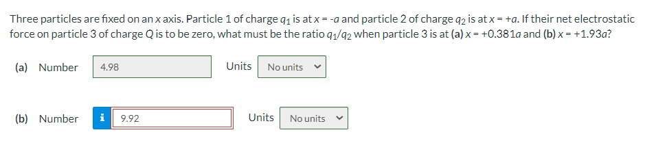 Three particles are fixed on an x axis. Particle 1 of charge q1 is at x = -a and particle 2 of charge q2 is at x = +a. If their net electrostatic
force on particle 3 of charge Q is to be zero, what must be the ratio q,/92 when particle 3 is at (a) x= +0.381a and (b) x = +1.93a?
(a) Number
Units No units
4.98
(b) Number
i
9.92
Units No units
