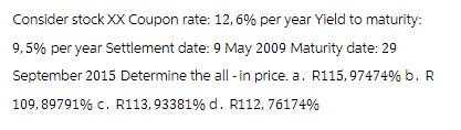 Consider stock XX Coupon rate: 12,6% per year Yield to maturity:
9,5% per year Settlement date: 9 May 2009 Maturity date: 29
September 2015 Determine the all-in price. a. R115, 97474% b. R
109,89791% C. R113,93381% d. R112, 76174%