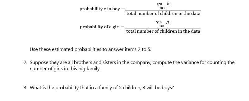 Sn b,
probability of a boy =
i=1
total number of children in the data
probability of a girl
i=1
total number of children in the data
Use these estimated probabilities to answer items 2 to 5.
2. Suppose they are all brothers and sisters in the company, compute the variance for counting the
number of girls in this big family.
3. What is the probability that in a family of 5 children, 3 will be boys?
