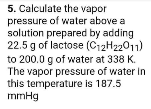 5. Calculate the vapor
pressure of water above a
solution prepared by adding
22.5 g of lactose (C12H22011)
to 200.0 g of water at 338 K.
The vapor pressure of water in
this temperature is 187.5
mmHg
