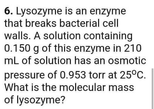 6. Lysozyme is an enzyme
that breaks bacterial cell
walls. A solution containing
0.150 g of this enzyme in 210
mL of solution has an osmotic
pressure of 0.953 torr at 25°c.
What is the molecular mass
of lysozyme?
