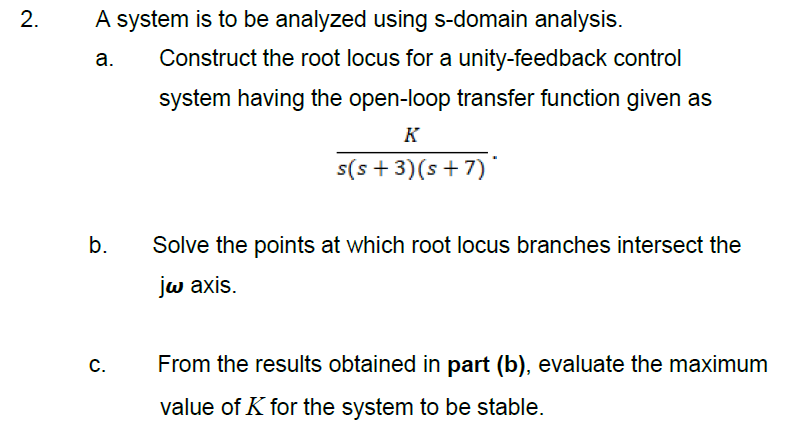A system is to be analyzed using s-domain analysis.
а.
Construct the root locus for a unity-feedback control
system having the open-loop transfer function given as
K
s(s + 3)(s + 7)*
b.
Solve the points at which root locus branches intersect the
jw axis.
From the results obtained in part (b), evaluate the maximum
value of K for the system to be stable.
C.
2.
