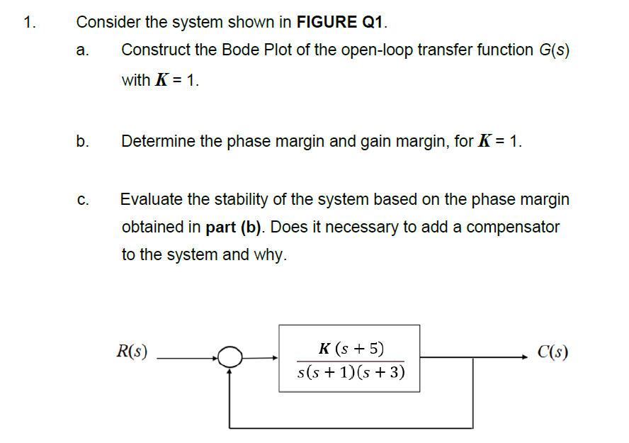 1.
Consider the system shown in FIGURE Q1.
a.
Construct the Bode Plot of the open-loop transfer function G(s)
with K = 1.
b.
Determine the phase margin and gain margin, for K = 1.
С.
Evaluate the stability of the system based on the phase margin
obtained in part (b). Does it necessary to add a compensator
to the system and why.
R(s)
к (s + 5)
C(s)
s(s + 1)(s + 3)
