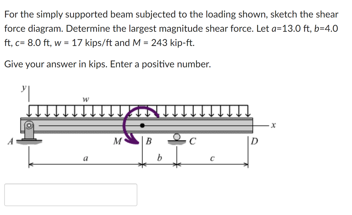 For the simply supported beam subjected to the loading shown, sketch the shear
force diagram. Determine the largest magnitude shear force. Let a=13.0 ft, b=4.0
ft, c= 8.0 ft, w = 17 kips/ft and M = 243 kip-ft.
Give your answer in kips. Enter a positive number.
M
B
C
D
a
