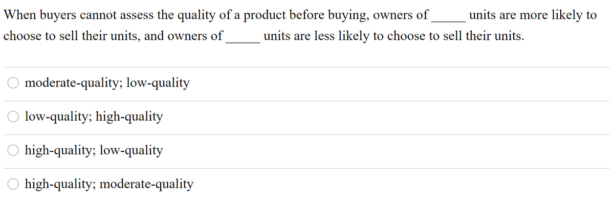 When buyers cannot assess the quality of a product before buying, owners of
units are more likely to
choose to sell their units, and owners of
units are less likely to choose to sell their units.
moderate-quality; low-quality
O low-quality; high-quality
O high-quality; low-quality
O high-quality; moderate-quality
