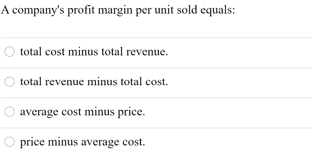 A company's profit margin per unit sold equals:
total cost minus total revenue.
total revenue minus total cost.
average cost minus price.
O price minus average cost.
