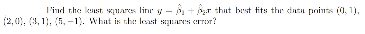 Find the least squares line y = ß1 + B2x that best fits the data points (0, 1),
(2,0), (3, 1), (5, –1). What is the least squares error?
