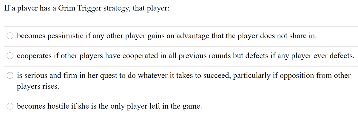 If a player has a Grim Trigger strategy, that player:
becomes pessimistic if any other player gains an advantage that the player does not share in.
cooperates if other players have cooperated in all previous rounds but defects if any player ever defects.
is serious and firm in her quest to do whatever it takes to succeed, particularly if opposition from other
players rises.
becomes hostile if she is the only player left in the game.
