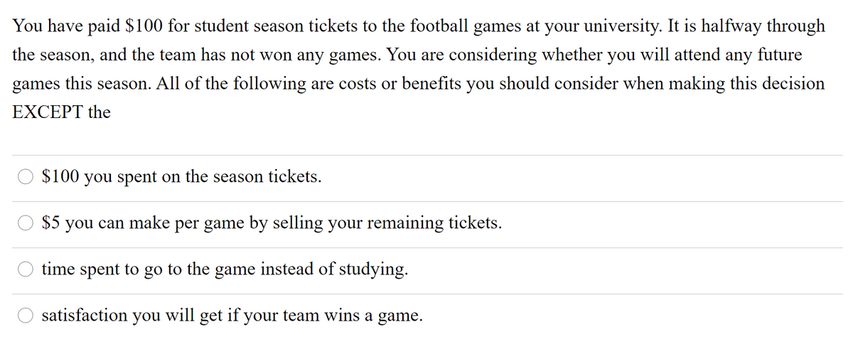 You have paid $100 for student season tickets to the football games at your university. It is halfway through
the season, and the team has not won any games. You are considering whether you will attend any future
games
this
All of the following are costs or benefits you should consider when making this decision
season.
EXCEPT the
$100 you spent on the season tickets.
$5 you can make per game by selling your remaining tickets.
time spent to go to the game instead of studying.
satisfaction
you
will
get
if your team wins a game.
