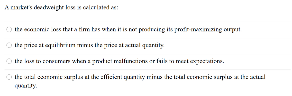 A market's deadweight loss is calculated as:
O the economic loss that a firm has when it is not producing its profit-maximizing output.
O the price at equilibrium minus the price at actual quantity.
the loss to consumers when a product malfunctions or fails to meet expectations.
O the total economic surplus at the efficient quantity minus the total economic surplus at the actual
quantity.

