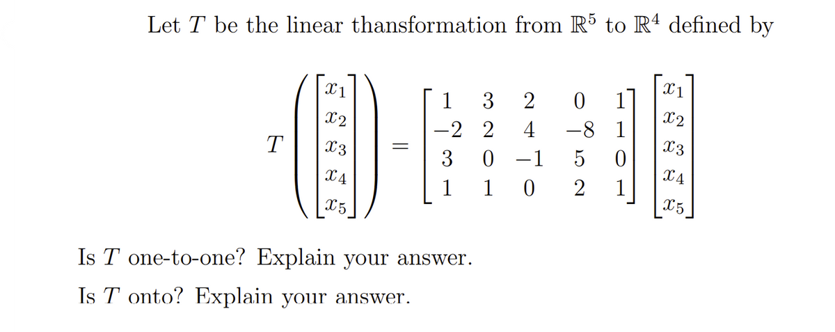 Let T be the linear thansformation from R5 to Rª defined by
X1
X1
1
3
2
1
X2
-8 1
0 –1
X2
-2 2
4
X3
T
X3
3
5
X4
1
1
2
1
X5
X5
Is T one-to-one? Explain your answer.
Is T onto? Explain your answer.
