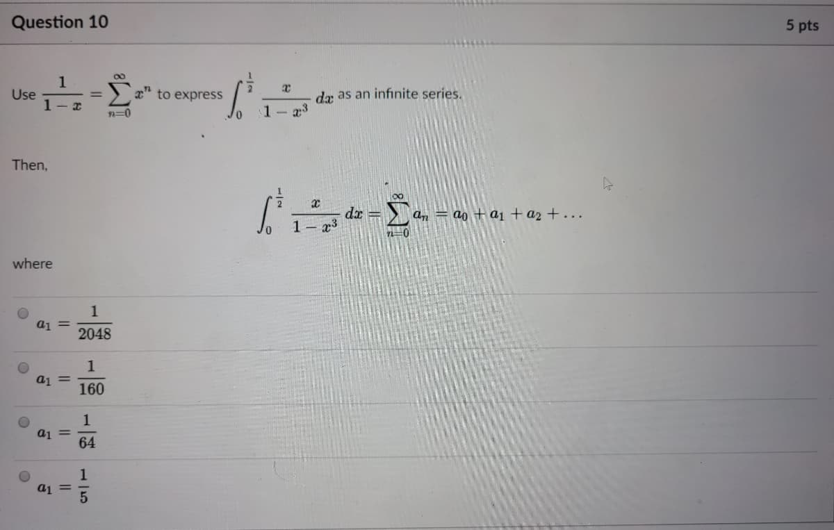 Question 10
5 pts
1
Use
1- x
Σ
x" to express
da as an infinite series.
n=0
1- 23
Then,
00
dr = > a, = ao + aj + a2+...
1- x3
n=0
where
1
a1 =
2048
1
a1 =
160
1
aj =
64
1
a1 =
