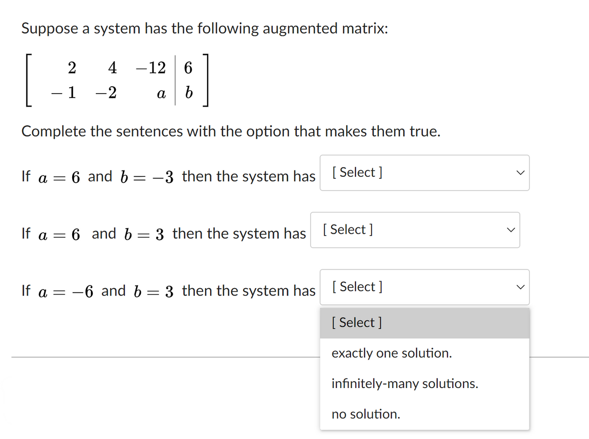 Suppose a system has the following augmented matrix:
2
4
-12
6.
- 1
-2
a b
Complete the sentences with the option that makes them true.
If a = 6 and b
:-3 then the system has [ Select ]
If a = 6 and b
3 then the system has
[ Select ]
If a = -6 and b = 3 then the system has I Select ]
[ Select ]
exactly one solution.
infinitely-many solutions.
no solution.
>
>
