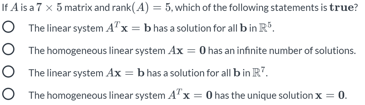 If A is a 7 x 5 matrix and rank(A) = 5, which of the following statements is true?
O The linear system A" x =
b has a solution for all b in R5.
O The homogeneous linear system Ax = 0 has an infinite number of solutions.
O The linear system Ax = b has a solution for
all b in R".
The homogeneous linear system ATx =
O has the unique solution x = 0.
