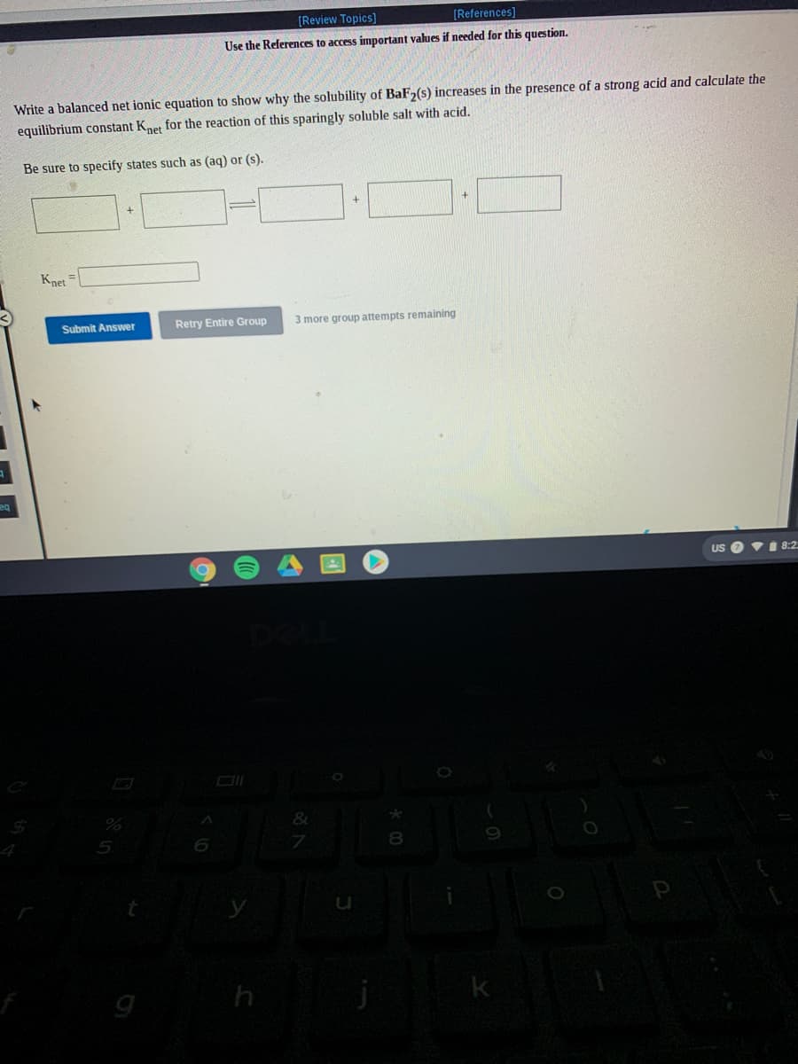 [Review Topics]
[References]
Use the References to access important values if needed for this question.
Write a balanced net ionic equation to show why the solubility of BaF,(s) increases in the presence of a strong acid and calculate the
equilibrium constant Kner for the reaction of this sparingly soluble salt with acid.
Be sure to specify states such as (ag) or (s).
Knet
Retry Entire Group
3 more group attempts remaining
Submit Answer
US O i 8:2.
5
8.
h
k
