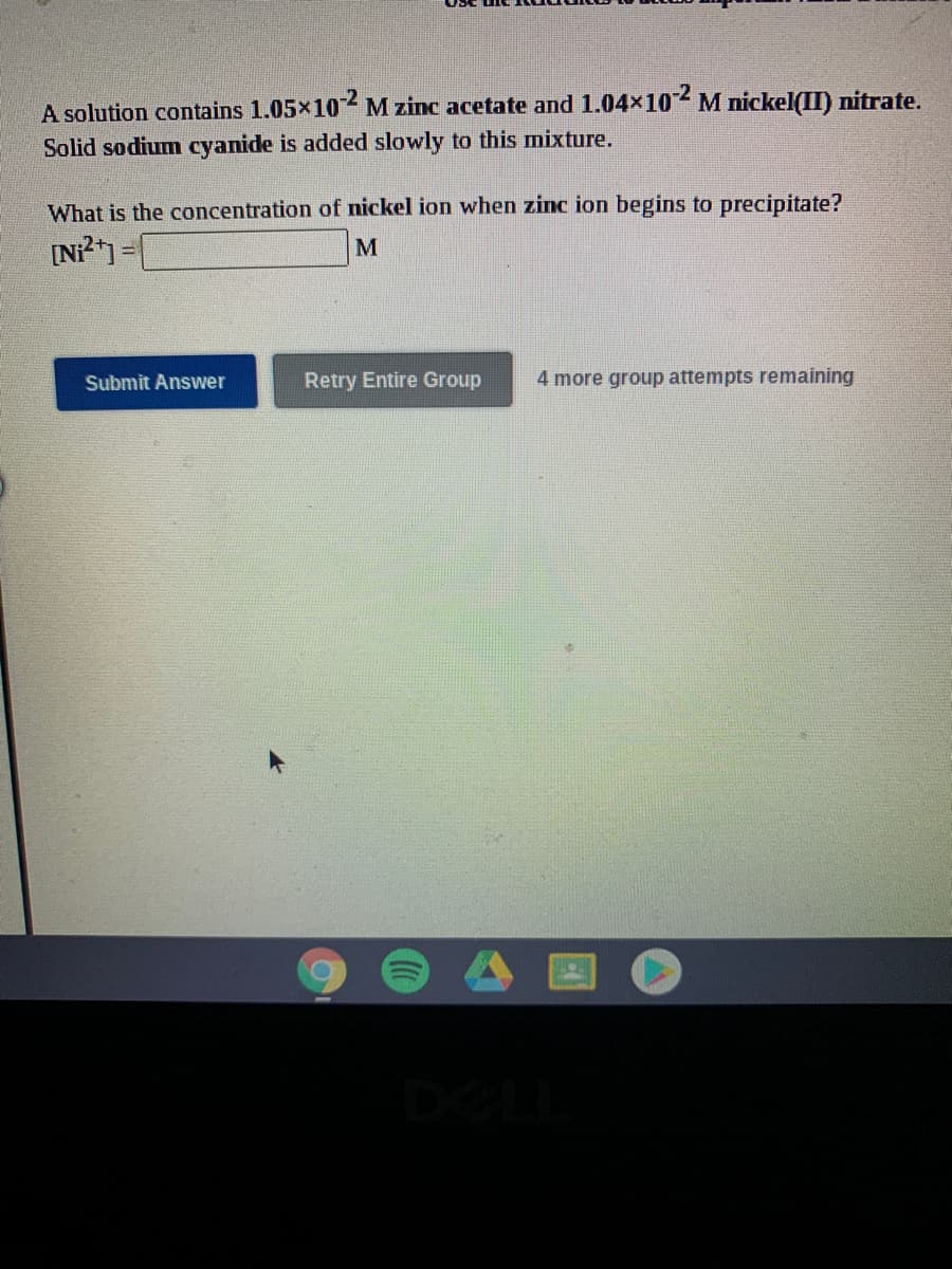 -2
A solution contains 1.05x10 M zinc acetate and 1.04×10M nickel(II) nitrate.
Solid sodium cyanide is added slowly to this mixture.
What is the concentration of nickel ion when zinc ion begins to precipitate?
Submit Answer
Retry Entire Group
4 more group attempts remaining
