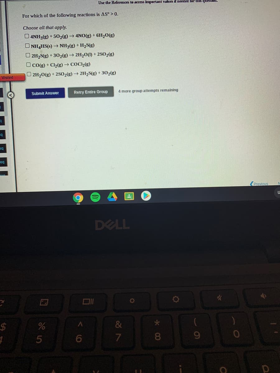 Use the References to access impertant values it needed lor is que
For which of the following reactions is AS° > 0.
Choose all that apply.
O 4NH3(g) + 502(g) 4NO(g) + 6H20(g)
O NH,HS(s) NH3(g) + H2S(g)
O 2H2S(g) + 302(g) → 2H20(1) + 2802(g)
O co(g) + Ch(g) COC2(g)
O 2H20(g) + 2SO2(g) 2H2S(g) + 302(g)
Visited
Retry Entire Group
4 more group attempts remaining
Submit Answer
b=
eg
eq
Previous
DELL
%24
&
5
k C0
くO
