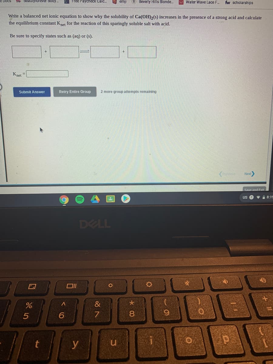 Beaulylorever Body.
Free Paycheck Calc.
emji
2 Beverly Hills Blonde.
Water Wave Lace F..
fw scholarships
Write a balanced net ionic equation to show why the solubility of Ca(OH)2(s) increases in the presence of a strong acid and calculate
the equilibrium constant Knet for the reaction of this sparingly soluble salt with acid.
Be sure to specify states such as (aq) or (s).
Knet =
Submit Answer
Retry Entire Group
2 more group attempts remaining
Prevous
Next
Save and Exit
US 7
i 8:19
DELL
&
6.
7
8.
9.
y
n.
口
