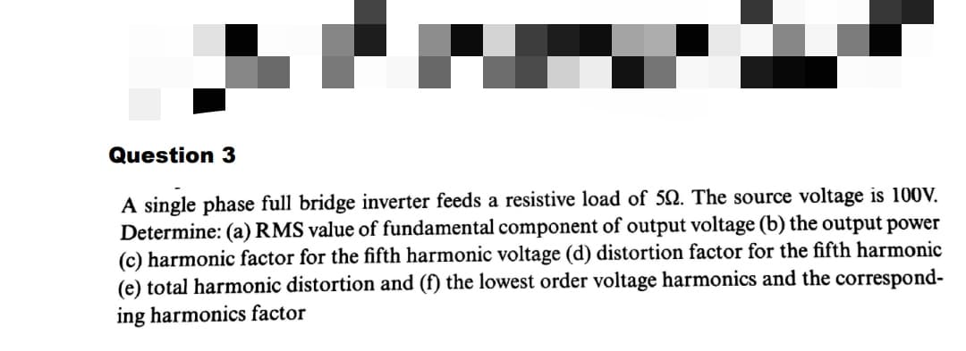 Question 3
A single phase full bridge inverter feeds a resistive load of 52. The source voltage is 100V.
Determine: (a) RMS value of fundamental component of output voltage (b) the output power
(c) harmonic factor for the fifth harmonic voltage (d) distortion factor for the fifth harmonic
(e) total harmonic distortion and (f) the lowest order voltage harmonics and the correspond-
ing harmonics factor
