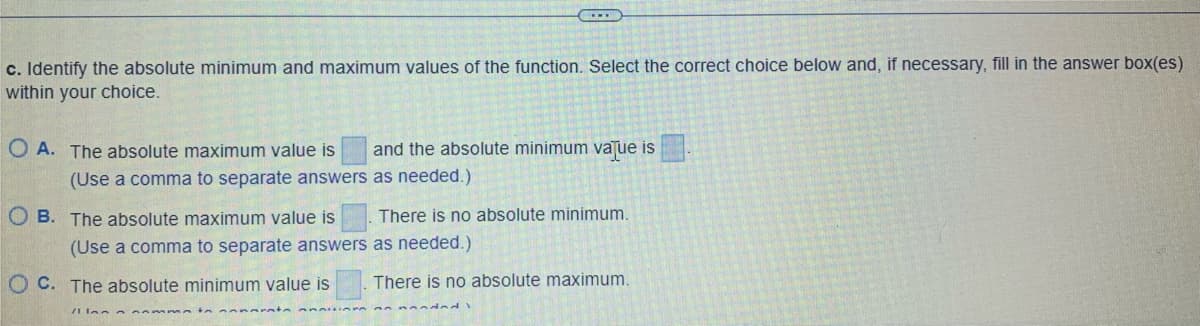 c. Identify the absolute minimum and maximum values of the function. Select the correct choice below and, if necessary, fill in the answer box(es)
within your choice.
OA. The absolute maximum value is
and the absolute minimum value is
as needed.)
(Use a comma to separate answers
OB. The absolute maximum value is
There is no absolute minimum.
as needed.)
(Use a comma to separate answers
OC. The absolute minimum value is
There is no absolute maximum.