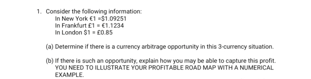 1. Consider the following information:
In New York €1 =$1.09251
In Frankfurt £1 = €1.1234
In London $1 = £0.85
(a) Determine if there is a currency arbitrage opportunity in this 3-currency situation.
(b) If there is such an opportunity, explain how you may be able to capture this profit.
YOU NEED TO ILLUSTRATE YOUR PROFITABLE ROAD MAP WITH A NUMERICAL
EXAMPLE.

